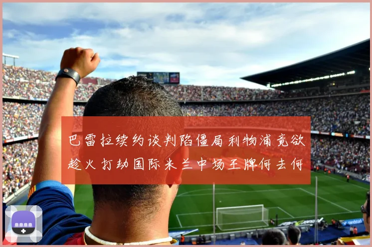 巴雷拉续约谈判陷僵局利物浦竟欲趁火打劫国际米兰中场王牌何去何从