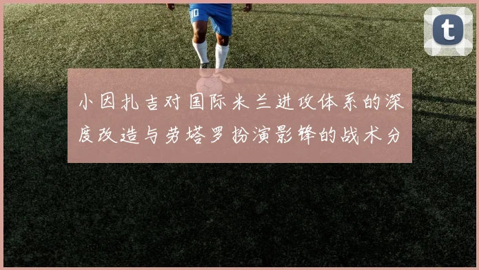 小因扎吉对国际米兰进攻体系的深度改造与劳塔罗扮演影锋的战术分析