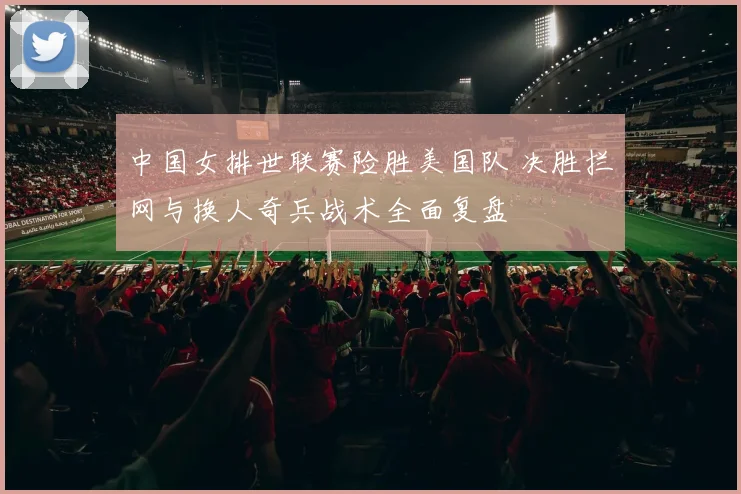 中国女排世联赛险胜美国队 决胜拦网与换人奇兵战术全面复盘