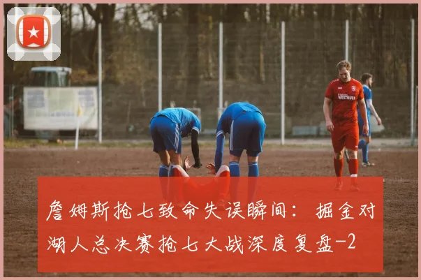 詹姆斯抢七致命失误瞬间：掘金对湖人总决赛抢七大战深度复盘