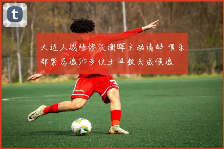 大连人战绩惨淡谢晖主动请辞 俱乐部紧急选帅多位土洋教头成候选