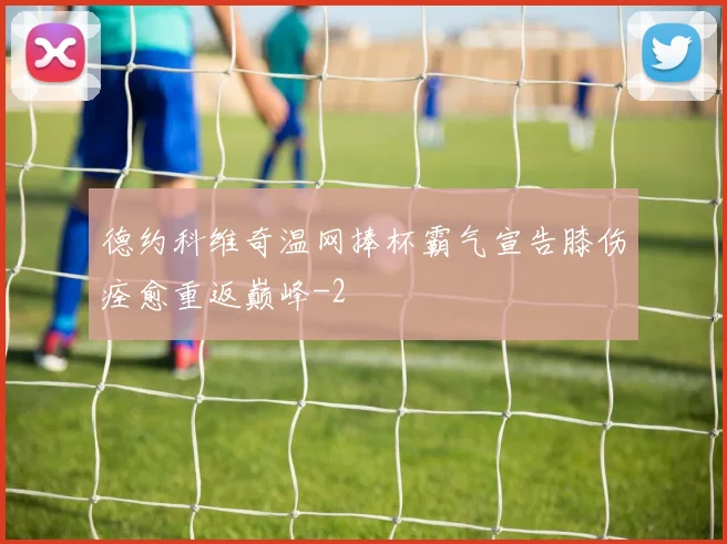 德约科维奇温网捧杯霸气宣告膝伤痊愈重返巅峰