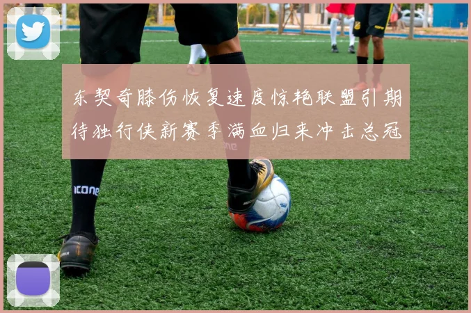 东契奇膝伤恢复速度惊艳联盟引期待独行侠新赛季满血归来冲击总冠军荣耀