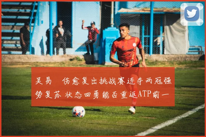 吴易昺伤愈复出挑战赛连夺两冠强势复苏 状态回勇能否重返ATP前一百名引人关注