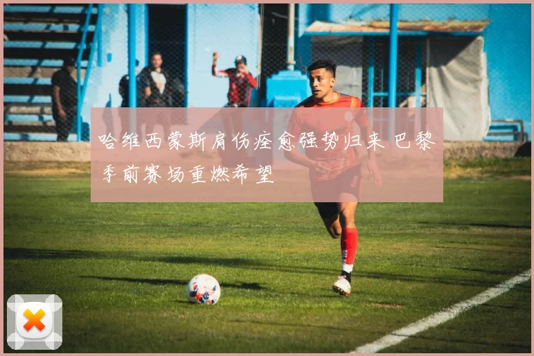 哈维西蒙斯肩伤痊愈强势归来 巴黎季前赛场重燃希望