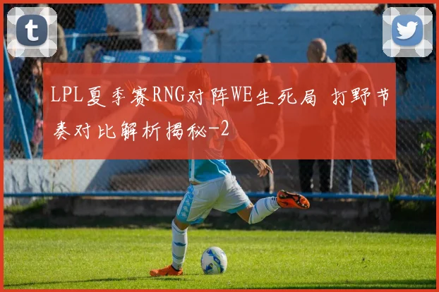 LPL夏季赛RNG对阵WE生死局 打野节奏对比解析揭秘