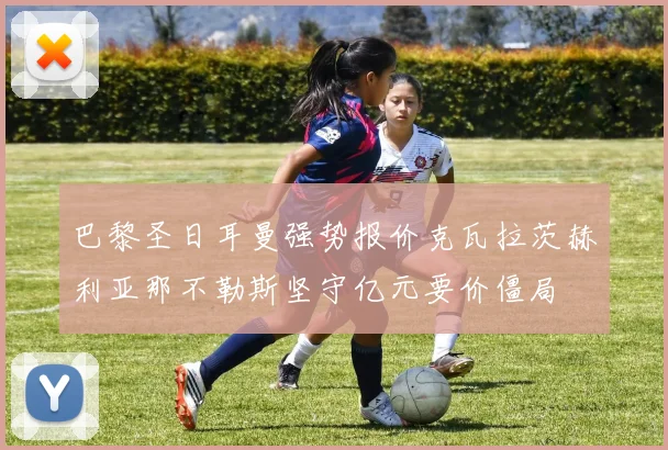 巴黎圣日耳曼强势报价克瓦拉茨赫利亚那不勒斯坚守亿元要价僵局