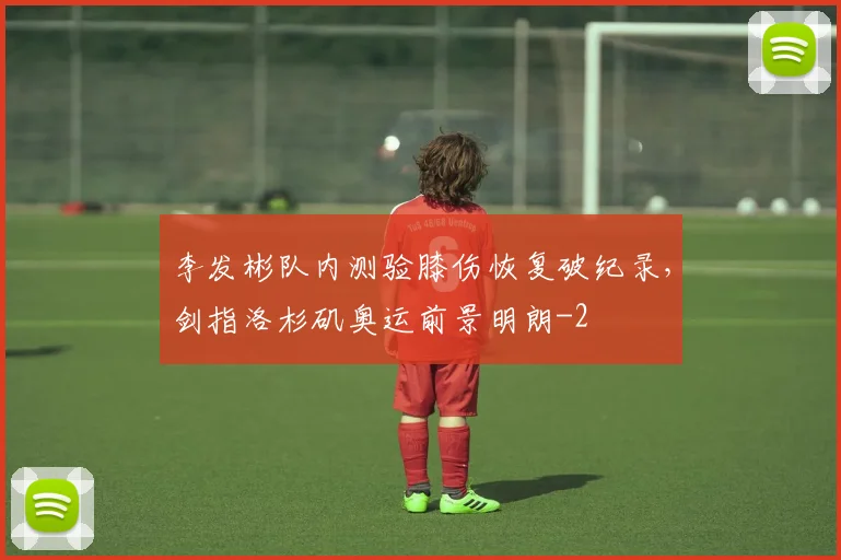 李发彬队内测验膝伤恢复破纪录，剑指洛杉矶奥运前景明朗