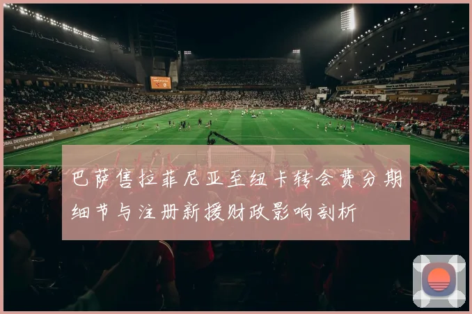 巴萨售拉菲尼亚至纽卡转会费分期细节与注册新援财政影响剖析