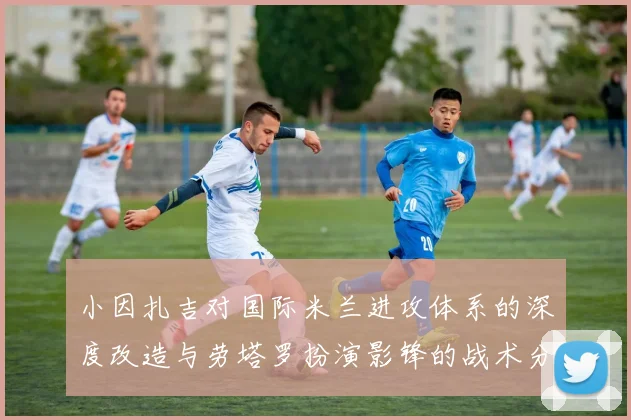 小因扎吉对国际米兰进攻体系的深度改造与劳塔罗扮演影锋的战术分析