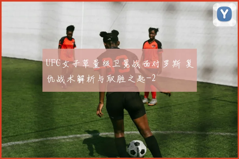 UFC女子草量级卫冕战面对罗斯 复仇战术解析与取胜之匙