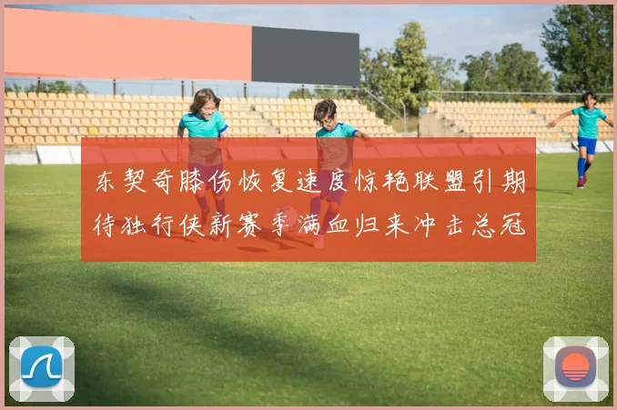 东契奇膝伤恢复速度惊艳联盟引期待独行侠新赛季满血归来冲击总冠军荣耀