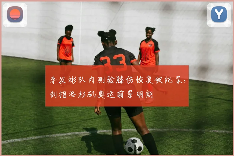 李发彬队内测验膝伤恢复破纪录，剑指洛杉矶奥运前景明朗